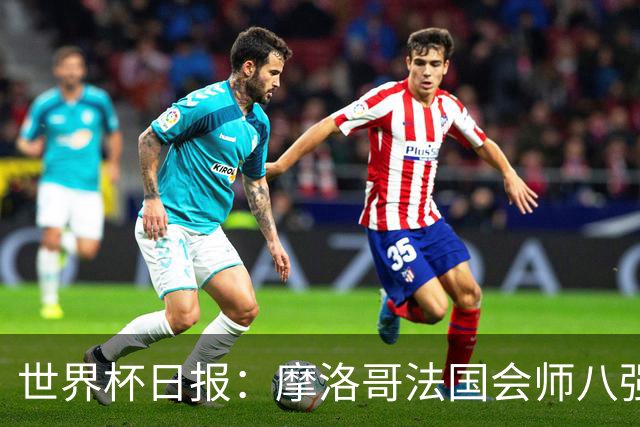 世界杯日报：摩洛哥法国会师八强 图赫尔辟谣球员使用伟哥