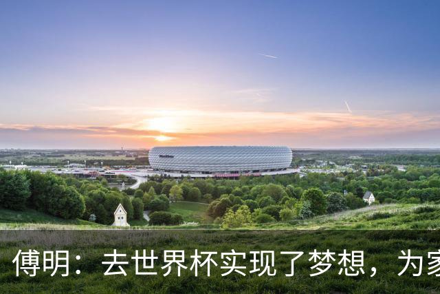 傅明：去世界杯实现了梦想，为家乡足球服务是我的荣幸