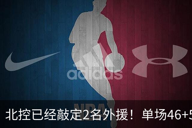 北控已经敲定2名外援！单场46+5超外完成续约，2米32高塔有望加盟