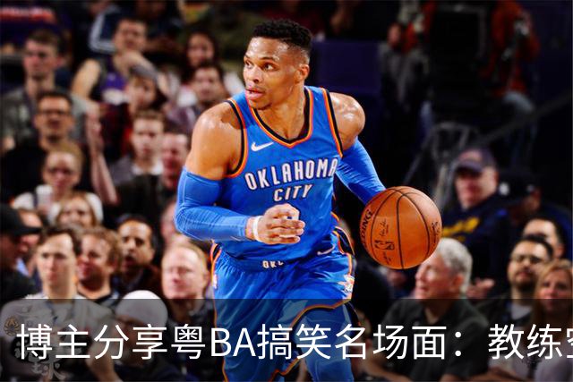 博主分享粤BA搞笑名场面：教练空气封盖对方三分投篮