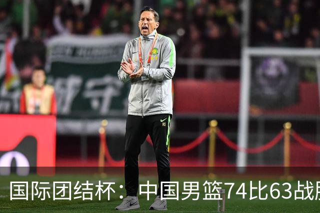 国际团结杯：中国男篮74比63战胜格鲁吉亚男篮