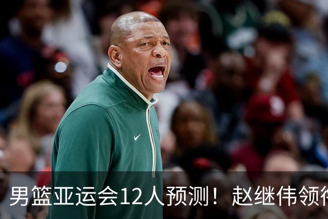 男篮亚运会12人预测！赵继伟领衔，杨瀚森+王俊杰回归，目标=夺冠