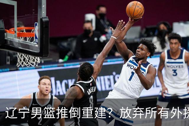 辽宁男篮推倒重建？放弃所有外援优先续约权，韩德君上任三把火！