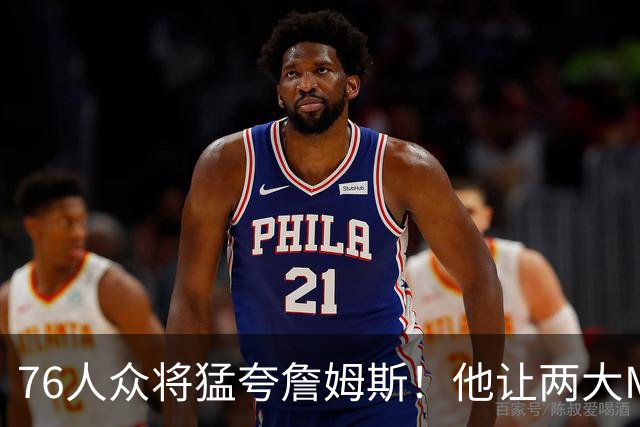 76人众将猛夸詹姆斯！他让两大MVP心服口服，费城该迎回西蒙斯吗